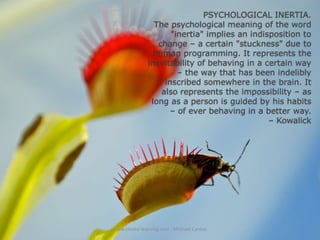 PSYCHOLOGICAL INERTIA.
The psychological meaning of the word
"inertia" implies an indisposition to
change – a certain "stuckness" due to
human programming. It represents the
inevitability of behaving in a certain way
– the way that has been indelibly
inscribed somewhere in the brain. It
also represents the impossibility – as
long as a person is guided by his habits
– of ever behaving in a better way.
– Kowalick

www.create-learning.com - Michael Cardus

 