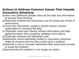 Actions to Address Common Issues That Impede
Innovative Solutions;

 Have new (different) people check all the data and information
to provide fresh thinking.
 Determine whether the conclusions can be wrong (be critical of
conclusions).
 Check the information, assign a specific person (owner)
responsible for checking the data.
 Physically check and visually witness information and data
gathering rather than accepting validation from others.
 Challenge methods and standards used.
 Determine where potentially hidden or secondary resources
might be present and how they could cause a problem
 Describe a new or unusual mechanism that would have to exist
to cause the problem.
 Demonstrate the problem is not simply an outlier.
www.create-learning.com - Michael Cardus

 