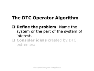 The DTC Operator Algorithm
 Define the problem: Name the
system or the part of the system of
interest.
 Consider ideas created by DTC
extremes:

www.create-learning.com - Michael Cardus

 
