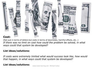 Cost:
(Not just in terms of dollars but costs in terms of downsides, harmful effects, etc…)

If there was no limit on cost how could the problem be solved, in what
ways could that system be developed?
List ideas/solutions:
If costs were extremely limited what would success look like, how would
that happen, in what ways could that system be developed?
List ideas/solutions:

www.create-learning.com - Michael Cardus

 