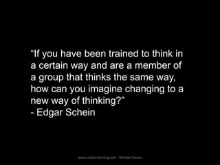 “If you have been trained to think in
a certain way and are a member of
a group that thinks the same way,
how can you imagine changing to a
new way of thinking?”
- Edgar Schein

www.create-learning.com - Michael Cardus

 