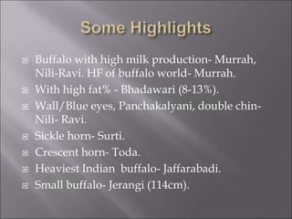  Buffalo with high milk production- Murrah,
Nili-Ravi. HF of buffalo world- Murrah.
 With high fat% - Bhadawari (8-13%).
 Wall/Blue eyes, Panchakalyani, double chin-
Nili- Ravi.
 Sickle horn- Surti.
 Crescent horn- Toda.
 Heaviest Indian buffalo- Jaffarabadi.
 Small buffalo- Jerangi (114cm).
 