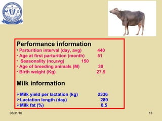08/31/10 Performance information Parturition interval (day, avg)  440 Age at first parturition (month) 51 Seasonality (no,avg) 150 Age of breeding animals (M)  30 Birth weight (Kg)  27.5 Milk information Milk yield per lactation (kg)  2336 Lactation length (day)  289 Milk fat (%)  8.5 