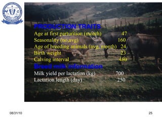 08/31/10 PRODUCTION TRAITS Age at first parturition (month)  47 Seasonality (no,avg)  160 Age of breeding animals (avg, month)  24 Birth weight  23 Calving interval  480 Breed milk information Milk yield per lactation   (kg)   700 Lactation length (day)   250 