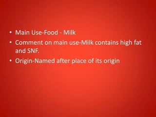 • Main Use-Food - Milk
• Comment on main use-Milk contains high fat
and SNF.
• Origin-Named after place of its origin
 