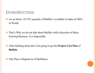 INTRODUCTION
 As we know, 55.33% quantity of Buffalo’s available in india of 100%
in World.
 That’s Why we do not talk about Buffalo while dicussion of Dairy
Farming Business. It is Impossible.
 After thinking about this I am going to get the Project Cost Plan of
Buffalo.
 This Plan is Depend on 10 Buffaloes.
 