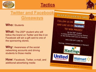 To create opportunities that will spark interest of the target market.TacticsContestWho: StudentsWhat: The biggest spender throughout the semester among students will win a Lenovo IdeaPad S10-3 netbookWhy: To create a buzz on the brand and get people to use their Buffalo Gold Cards more with the incentive of the big prize. How: Facebook, Twitter, e-mail and additional advertising media