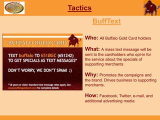 TacticsBuffSavingsWho: All Buffalo Gold Card holdersWhat: When cardholders spend money with their Buffalo Gold Cards, the card will automatically round up their purchase to the nearest dollar amount, and put that amount to a separate accountWhy: Everyone loves saving money!How: Facebook, Twitter, e-mail, and additional advertising media