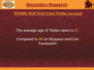  “More specials would make me put money on my Buffalo Gold Card.”Secondary Researchwww.buffalogoldcard.comCurrent Situation Negative language on the FAQWhat can be done? Reading a positive language motivates people more to use the productCan I get money off of my card? No. There is no way to get any kind of cash off of your Buff Gold Card. When you graduate or leave the college you will fill out a refund form, and the Business Office will send you a check for any balance over $10.00.How can I get money off of my card?You can get whatever you have left over $10 on your Buff Gold Card when you graduate or leave college by filing out a refund form and the Business Office will send you a check.