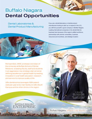 Buffalo Niagara
Dental Opportunities
   Dental Laboratories &                             If you are a dental laboratory or dental product
                                                     manufacturer looking to start up or expand in the U.S.,
   Dental Product Manufacturing                      you will find yourself in good company in Buffalo Niagara.
                                                     Leading international companies in the dental field do
                                                     business here because of the region’s skilled workforce,
                                                     partnerships with premier universities, business
                                                     resources and incentives, and strategic location.




Michael Glick, DMD, professor and dean of
the University at Buffalo School of Dental
Medicine, is leading faculty, staff and students
in an aggressive new strategic plan aimed at
defining excellence in global health by leading
innovation in oral health education, research,
and service to improve quality of life.

UB’s dental school averages 150K patient
visits per year at its main facility on UB’s South
Campus and its other clinics in the region.

                                                                                                 - Dr. Michael Glick
                                                                                             Dean, University at Buffalo
                                                                                             School of Dental Medicine
                                                                                           Editor, Journal of the American
                                                                                             Dental Association (JADA)
 