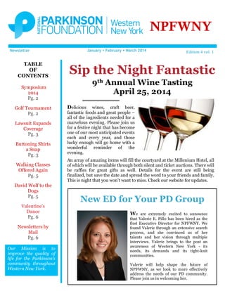 NPFWNY
January Ÿ February Ÿ March 2014

Newsletter

TABLE
OF
CONTENTS

Sip the Night Fantastic
9th Annual Wine Tasting
April 25, 2014

Symposium
2014
Pg. 2
Golf Tournament
Pg. 2
Lawsuit Expands
Coverage
Pg. 3
Buttoning Shirts
a Snap
Pg. 3
Walking Classes
Offered Again
Pg. 5
David Wolf to the
Dogs
Pg. 5
Valentine’s
Dance
Pg. 6
Newsletters by
Mail
Pg. 6
Our Mission is to
improve the quality of
life for the Parkinson’s
community throughout
Western New York.

Edition 4 vol. 1

Delicious

wines, craft beer,
fantastic foods and great people –
all of the ingredients needed for a
marvelous evening. Please join us
for a festive night that has become
one of our most anticipated events
each and every year, and those
lucky enough will go home with a
wonderful reminder of the
evening.
An array of amazing items will fill the courtyard at the Millenium Hotel, all
of which will be available through both silent and ticket auctions. There will
be raffles for great gifts as well. Details for the event are still being
finalized, but save the date and spread the word to your friends and family.
This is night that you won’t want to miss. Check our website for updates.

New ED for Your PD Group
We

are extremely excited to announce
that Valerie E. Pillo has been hired as the
first Executive Director for NPFWNY. We
found Valerie through an extensive search
process, and she convinced us of her
talents and her vision through multiple
interviews. Valerie brings to the post an
awareness of Western New York - its
needs, its demands and its tight-knit
communities.
Valerie will help shape the future of
NPFWNY, as we look to more effectively
address the needs of our PD community.
Please join us in welcoming her.

 