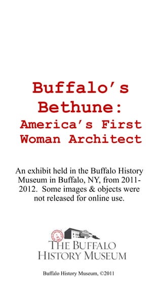 Buffalo’s
Bethune:
America’s First
Woman Architect
An exhibit held in the Buffalo History
Museum in Buffalo, NY, from 2011-
2012. Some images & objects were
not released for online use. This
exhibit now hangs in the Hotel
Lafayette in downtown Buffalo.
Buffalo History Museum, ©2011
 