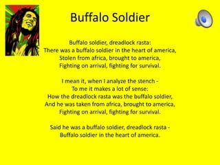 Buffalo Soldier 
Buffalo soldier, dreadlock rasta: 
There was a buffalo soldier in the heart of america, 
Stolen from africa, brought to america, 
Fighting on arrival, fighting for survival. 
I mean it, when I analyze the stench - 
To me it makes a lot of sense: 
How the dreadlock rasta was the buffalo soldier, 
And he was taken from africa, brought to america, 
Fighting on arrival, fighting for survival. 
Said he was a buffalo soldier, dreadlock rasta - 
Buffalo soldier in the heart of america. 
 