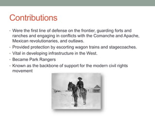 Contributions
• Were the first line of defense on the frontier, guarding forts and
ranches and engaging in conflicts with the Comanche and Apache,
Mexican revolutionaries, and outlaws.
• Provided protection by escorting wagon trains and stagecoaches.
• Vital in developing infrastructure in the West.
• Became Park Rangers
• Known as the backbone of support for the modern civil rights
movement
 