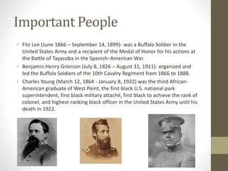Important People
• Fitz Lee (June 1866 – September 14, 1899)- was a Buffalo Soldier in the
United States Army and a recipient of the Medal of Honor for his actions at
the Battle of Tayacoba in the Spanish–American War.
• Benjamin Henry Grierson (July 8, 1826 – August 31, 1911)- organized and
led the Buffalo Soldiers of the 10th Cavalry Regiment from 1866 to 1888.
• Charles Young (March 12, 1864 - January 8, 1922) was the third African-
American graduate of West Point, the first black U.S. national park
superintendent, first black military attaché, first black to achieve the rank of
colonel, and highest-ranking black officer in the United States Army until his
death in 1922.
 