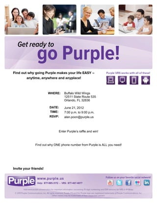 


	
  

	
  

	
  

	
  

	
  

	
  

	
  

	
  

	
  

	
  

                                              	
  

       	
              WHERE:     Buffalo Wild Wings
                                  12511 State Route 535
       	
  
                                  Orlando, FL 32836
       	
  
                        DATE:     June 21, 2012
       	
               TIME:     7:00 p.m. to 9:00 p.m.
                        RSVP:     alan.poon@purple.us



                              Enter Purple’s raffle and win!	
  

                                              	
  

              Find out why ONE phone number from Purple is ALL you need!	
  



                                              	
  
 