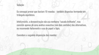 Solução:
Eu consegui provar que bastam 10 moedas - também dispostas formando um
triângulo equilátero.
Infelizmente, a demonstração não usa nenhuma "sacada brilhante", mas
consiste apenas de uma análise exaustiva (nos dois sentidos) das alternativas,
eu recomendo fortemente o uso de papel e lápis.
Considere a seguinte disposição das moedas:
 