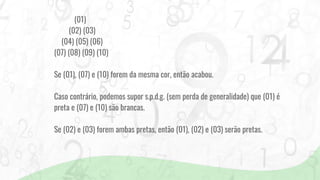 (01)
(02) (03)
(04) (05) (06)
(07) (08) (09) (10)
Se (01), (07) e (10) forem da mesma cor, então acabou.
Caso contrário, podemos supor s.p.d.g. (sem perda de generalidade) que (01) é
preta e (07) e (10) são brancas.
Se (02) e (03) forem ambas pretas, então (01), (02) e (03) serão pretas.
 