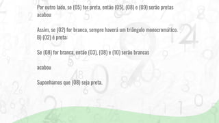 Por outro lado, se (05) for preta, então (05), (08) e (09) serão pretas
acabou
Assim, se (02) for branca, sempre haverá um triângulo monocromático.
B) (02) é preta:
Se (08) for branca, então (03), (08) e (10) serão brancas
acabou
Suponhamos que (08) seja preta.
 