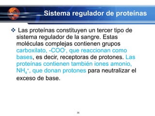 Sistema regulador de proteínas Las proteínas constituyen un tercer tipo de sistema regulador de la sangre. Estas moléculas complejas contienen grupos  carboxilato, -COO - , que reaccionan como bases , es decir, receptoras de protones.  Las proteínas contienen también iones amonio, NH 4 + , que donan protones  para neutralizar el exceso de base. 