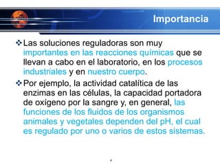Importancia Las soluciones reguladoras son muy  importantes en las reacciones químicas  que se llevan a cabo en el laboratorio, en los  procesos industriales  y en  nuestro cuerpo .  Por ejemplo, la actividad catalítica de las enzimas en las células, la capacidad portadora de oxígeno por la sangre y, en general,  las funciones de los fluidos de los organismos animales y vegetales dependen del pH, el cual es regulado por uno o varios de estos sistemas. 