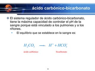 ácido carbónico-bicarbonato El sistema regulador de ácido carbónico-bicarbonato, tiene la máxima capacidad de controlar el pH de la sangre porque está vinculado a los pulmones y a los riñones. El equilibrio que se establece en la sangre es: 