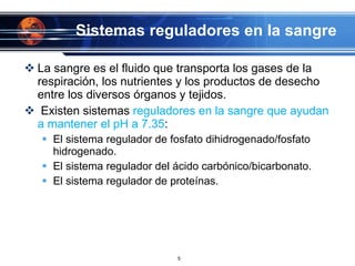 Sistemas reguladores en la sangre La sangre es el fluido que transporta los gases de la respiración, los nutrientes y los productos de desecho entre los diversos órganos y tejidos.   Existen sistemas  reguladores en la sangre que ayudan a mantener el pH a 7.35 :  El sistema regulador de fosfato dihidrogenado/fosfato hidrogenado. El sistema regulador del ácido carbónico/bicarbonato. El sistema regulador de proteínas. 