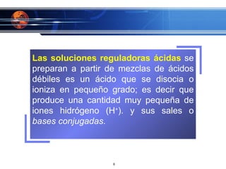 Las soluciones reguladoras ácidas  se preparan a partir de mezclas de ácidos débiles es un ácido que se disocia o ioniza en pequeño grado; es decir que produce una cantidad muy pequeña de iones hidrógeno (H + ). y sus sales o  bases conjugadas . 