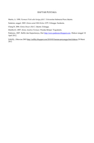 DAFTAR PUSTAKA
Martin, A. 1990. Farmasi Fisik edisi ketiga jilid 1. Universitas Indonesia Press:Jakarta.
Sudarmo, unggul. 2005. Kimia untuk SMA Kelas X.PT. Erlangga: Surakarta.
Chang R. 2006. Kimia Dasar Jilid 2. Jakarta: Erlangga.
Gholib,I.G. 2007. Kimia Analisis Farmasi. Pustaka Belajar: Yogyakarta.
Padmono, 2007. Buffer dan Kapasitasnya, Dari http://www.padmono.blogspot.com. Diakses tanggal 10
April 2012.
Zulkifly , Oktavian.2003.http://zulfiky.blogspot.com/2010/03/larutan-penyangga.html.diakses 20 Maret
2012
 