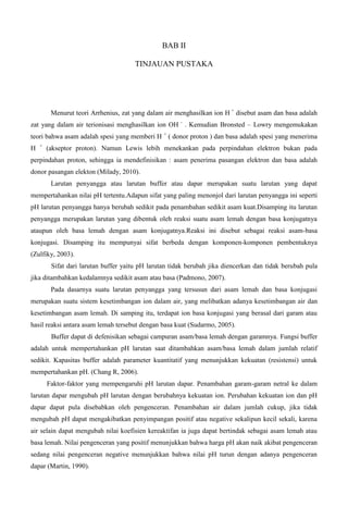 BAB II
TINJAUAN PUSTAKA
Menurut teori Arrhenius, zat yang dalam air menghasilkan ion H +
disebut asam dan basa adalah
zat yang dalam air terionisasi menghasilkan ion OH -
. Kemudian Bronsted – Lowry mengemukakan
teori bahwa asam adalah spesi yang memberi H +
( donor proton ) dan basa adalah spesi yang menerima
H +
(akseptor proton). Namun Lewis lebih menekankan pada perpindahan elektron bukan pada
perpindahan proton, sehingga ia mendefinisikan : asam penerima pasangan elektron dan basa adalah
donor pasangan elekton (Milady, 2010).
Larutan penyangga atau larutan buffer atau dapar merupakan suatu larutan yang dapat
mempertahankan nilai pH tertentu.Adapun sifat yang paling menonjol dari larutan penyangga ini seperti
pH larutan penyangga hanya berubah sedikit pada penambahan sedikit asam kuat.Disamping itu larutan
penyangga merupakan larutan yang dibentuk oleh reaksi suatu asam lemah dengan basa konjugatnya
ataupun oleh basa lemah dengan asam konjugatnya.Reaksi ini disebut sebagai reaksi asam-basa
konjugasi. Disamping itu mempunyai sifat berbeda dengan komponen-komponen pembentuknya
(Zulfiky, 2003).
Sifat dari larutan buffer yaitu pH larutan tidak berubah jika diencerkan dan tidak berubah pula
jika ditambahkan kedalamnya sedikit asam atau basa (Padmono, 2007).
Pada dasarnya suatu larutan penyangga yang tersusun dari asam lemah dan basa konjugasi
merupakan suatu sistem kesetimbangan ion dalam air, yang melibatkan adanya kesetimbangan air dan
kesetimbangan asam lemah. Di samping itu, terdapat ion basa konjugasi yang berasal dari garam atau
hasil reaksi antara asam lemah tersebut dengan basa kuat (Sudarmo, 2005).
Buffer dapat di defenisikan sebagai campuran asam/basa lemah dengan garamnya. Fungsi buffer
adalah untuk mempertahankan pH larutan saat ditambahkan asam/basa lemah dalam jumlah relatif
sedikit. Kapasitas buffer adalah parameter kuantitatif yang menunjukkan kekuatan (resistensi) untuk
mempertahankan pH. (Chang R, 2006).
Faktor-faktor yang mempengaruhi pH larutan dapar. Penambahan garam-garam netral ke dalam
larutan dapar mengubah pH larutan dengan berubahnya kekuatan ion. Perubahan kekuatan ion dan pH
dapar dapat pula disebabkan oleh pengenceran. Penambahan air dalam jumlah cukup, jika tidak
mengubah pH dapat mengakibatkan penyimpangan positif atau negative sekalipun kecil sekali, karena
air selain dapat mengubah nilai koefisien kereaktifan ia juga dapat bertindak sebagai asam lemah atau
basa lemah. Nilai pengenceran yang positif menunjukkan bahwa harga pH akan naik akibat pengenceran
sedang nilai pengenceran negative menunjukkan bahwa nilai pH turun dengan adanya pengenceran
dapar (Martin, 1990).
 