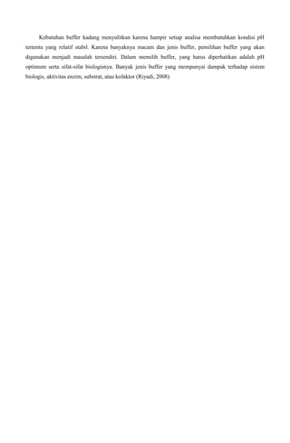 Kebutuhan buffer kadang menyulitkan karena hampir setiap analisa membutuhkan kondisi pH
tertentu yang relatif stabil. Karena banyaknya macam dan jenis buffer, pemilihan buffer yang akan
digunakan menjadi masalah tersendiri. Dalam memilih buffer, yang harus diperhatikan adalah pH
optimum serta sifat-sifat biologisnya. Banyak jenis buffer yang mempunyai dampak terhadap sistem
biologis, aktivitas enzim, substrat, atau kofaktor (Riyadi, 2008).
 