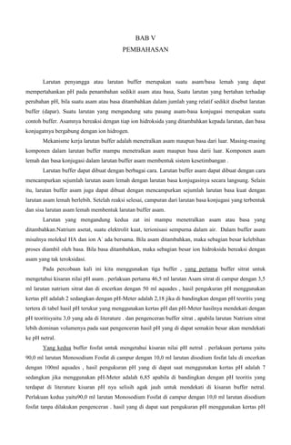 BAB V
PEMBAHASAN
Larutan penyangga atau larutan buffer merupakan suatu asam/basa lemah yang dapat
mempertahankan pH pada penambahan sedikit asam atau basa, Suatu larutan yang bertahan terhadap
perubahan pH, bila suatu asam atau basa ditambahkan dalam jumlah yang relatif sedikit disebut larutan
buffer (dapar). Suatu larutan yang mengandung satu pasang asam-basa konjugasi merupakan suatu
contoh buffer. Asamnya bereaksi dengan tiap ion hidroksida yang ditambahkan kepada larutan, dan basa
konjugatnya bergabung dengan ion hidrogen.
Mekanisme kerja larutan buffer adalah menetralkan asam maupun basa dari luar. Masing-masing
komponen dalam larutan buffer mampu menetralkan asam maupun basa darii luar. Komponen asam
lemah dan basa konjugasi dalam larutan buffer asam membentuk sistem kesetimbangan .
Larutan buffer dapat dibuat dengan berbagai cara. Larutan buffer asam dapat dibuat dengan cara
mencampurkan sejumlah larutan asam lemah dengan larutan basa konjugasinya secara langsung. Selain
itu, larutan buffer asam juga dapat dibuat dengan mencampurkan sejumlah larutan basa kuat dengan
larutan asam lemah berlebih. Setelah reaksi selesai, campuran dari larutan basa konjugasi yang terbentuk
dan sisa larutan asam lemah membentuk larutan buffer asam.
Larutan yang mengandung kedua zat ini mampu menetralkan asam atau basa yang
ditambahkan.Natrium asetat, suatu elektrolit kuat, terionisasi sempurna dalam air. Dalam buffer asam
misalnya molekul HA dan ion A-
ada bersama. Bila asam ditambahkan, maka sebagian besar kelebihan
proses diambil oleh basa. Bila basa ditambahkan, maka sebagian besar ion hidroksida bereaksi dengan
asam yang tak teroksidasi.
Pada percobaan kali ini kita menggunakan tiga buffer , yang pertama buffer sitrat untuk
mengetahui kisaran nilai pH asam . perlakuan pertama 46,5 ml larutan Asam sitrat di campur dengan 3,5
ml larutan natrium sitrat dan di encerkan dengan 50 ml aquades , hasil pengukuran pH menggunakan
kertas pH adalah 2 sedangkan dengan pH-Meter adalah 2,18 jika di bandingkan dengan pH teoritis yang
tertera di tabel hasil pH terukur yang menggunakan kertas pH dan pH-Meter hasilnya mendekati dengan
pH teoritisyaitu 3,0 yang ada di literature . dan pengenceran buffer sitrat , apabila larutan Natrium sitrat
lebih dominan volumenya pada saat pengenceran hasil pH yang di dapat semakin besar akan mendekati
ke pH netral.
Yang kedua buffer fosfat untuk mengetahui kisaran nilai pH netral . perlakuan pertama yaitu
90,0 ml larutan Monosodium Fosfat di campur dengan 10,0 ml larutan disodium fosfat lalu di encerkan
dengan 100ml aquades , hasil pengukuran pH yang di dapat saat menggunakan kertas pH adalah 7
sedangkan jika menggunakan pH-Meter adalah 6,85 apabila di bandingkan dengan pH teoritis yang
terdapat di literature kisaran pH nya selisih agak jauh untuk mendekati di kisaran buffer netral.
Perlakuan kedua yaitu90,0 ml larutan Monosodium Fosfat di campur dengan 10,0 ml larutan disodium
fosfat tanpa dilakukan pengenceran . hasil yang di dapat saat pengukuran pH menggunakan kertas pH
 