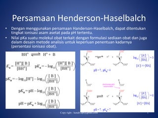 Persamaan Henderson-Haselbalch
• Dengan menggunakan persamaan Handerson-Haselbalch, dapat ditentukan
tingkat ionisasi asam asetat pada pH tertentu.
• Nilai pKa suatu molekul obat terkait dengan formulasi sediaan obat dan juga
dalam desain metode analisis untuk keperluan penentuan kadarnya
(persentasi ionisasi obat).
Copy right : hendri.apt@gmail.com 1
 