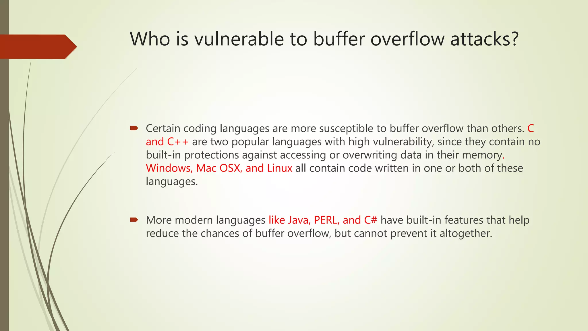 Who is vulnerable to buffer overflow attacks?
 Certain coding languages are more susceptible to buffer overflow than others. C
and C++ are two popular languages with high vulnerability, since they contain no
built-in protections against accessing or overwriting data in their memory.
Windows, Mac OSX, and Linux all contain code written in one or both of these
languages.
 More modern languages like Java, PERL, and C# have built-in features that help
reduce the chances of buffer overflow, but cannot prevent it altogether.
 