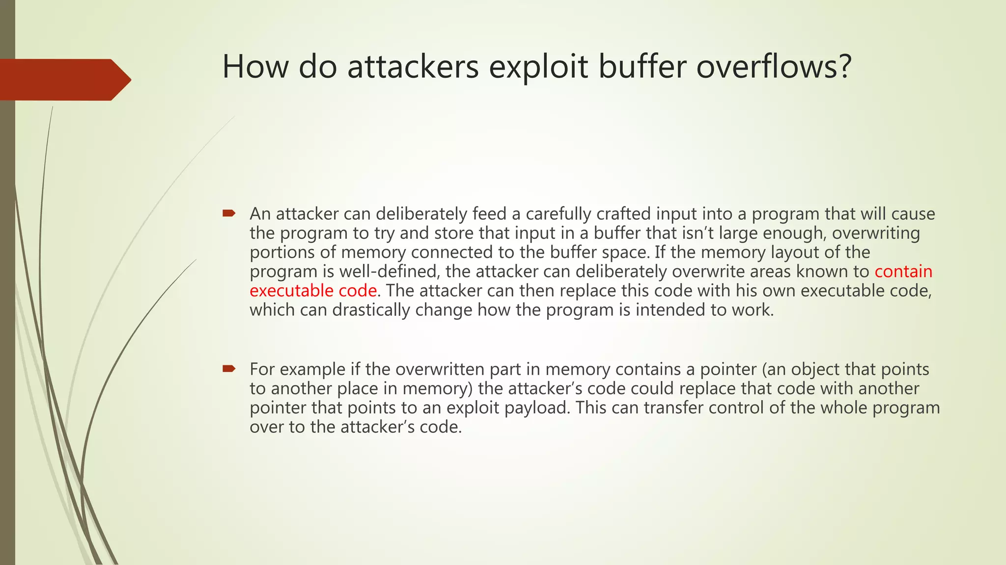 How do attackers exploit buffer overflows?
 An attacker can deliberately feed a carefully crafted input into a program that will cause
the program to try and store that input in a buffer that isn’t large enough, overwriting
portions of memory connected to the buffer space. If the memory layout of the
program is well-defined, the attacker can deliberately overwrite areas known to contain
executable code. The attacker can then replace this code with his own executable code,
which can drastically change how the program is intended to work.
 For example if the overwritten part in memory contains a pointer (an object that points
to another place in memory) the attacker’s code could replace that code with another
pointer that points to an exploit payload. This can transfer control of the whole program
over to the attacker’s code.
 