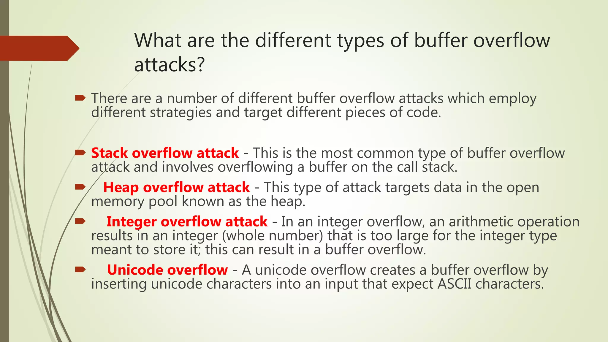 What are the different types of buffer overflow
attacks?
 There are a number of different buffer overflow attacks which employ
different strategies and target different pieces of code.
 Stack overflow attack - This is the most common type of buffer overflow
attack and involves overflowing a buffer on the call stack.
 Heap overflow attack - This type of attack targets data in the open
memory pool known as the heap.
 Integer overflow attack - In an integer overflow, an arithmetic operation
results in an integer (whole number) that is too large for the integer type
meant to store it; this can result in a buffer overflow.
 Unicode overflow - A unicode overflow creates a buffer overflow by
inserting unicode characters into an input that expect ASCII characters.
 