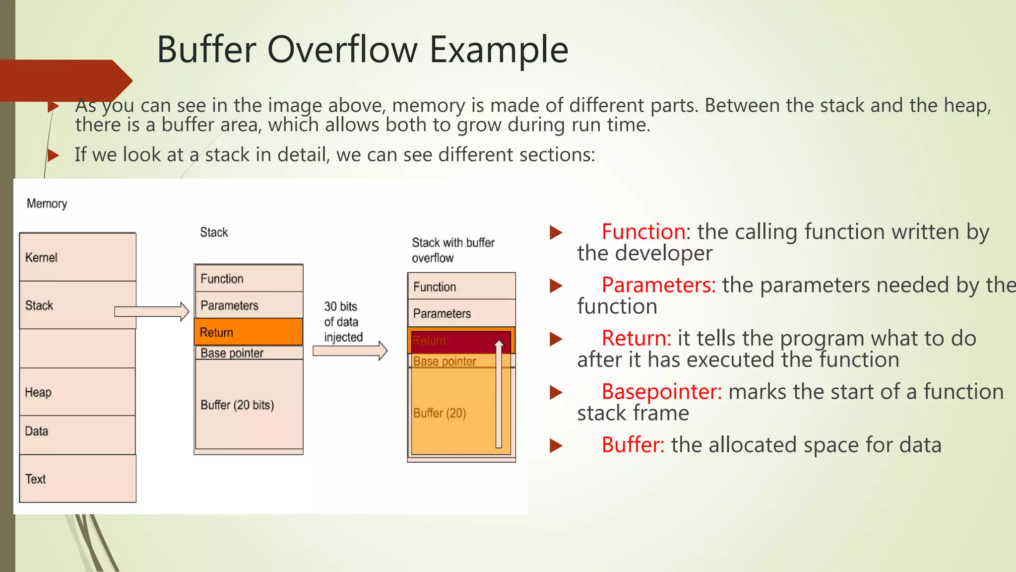 Buffer Overflow Example
 Function: the calling function written by
the developer
 Parameters: the parameters needed by the
function
 Return: it tells the program what to do
after it has executed the function
 Basepointer: marks the start of a function
stack frame
 Buffer: the allocated space for data
 As you can see in the image above, memory is made of different parts. Between the stack and the heap,
there is a buffer area, which allows both to grow during run time.
 If we look at a stack in detail, we can see different sections:
 