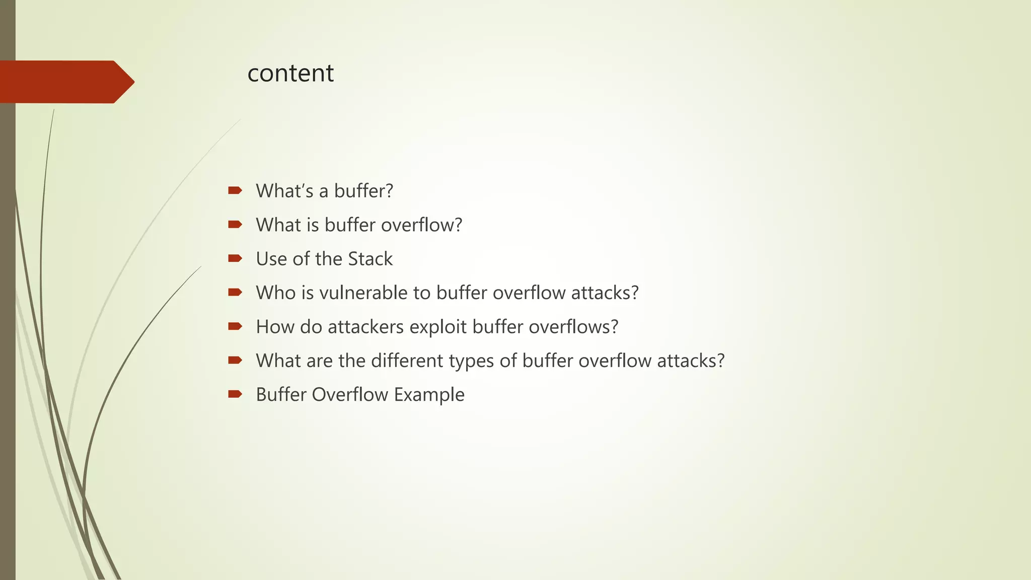 content
 What’s a buffer?
 What is buffer overflow?
 Use of the Stack
 Who is vulnerable to buffer overflow attacks?
 How do attackers exploit buffer overflows?
 What are the different types of buffer overflow attacks?
 Buffer Overflow Example
 