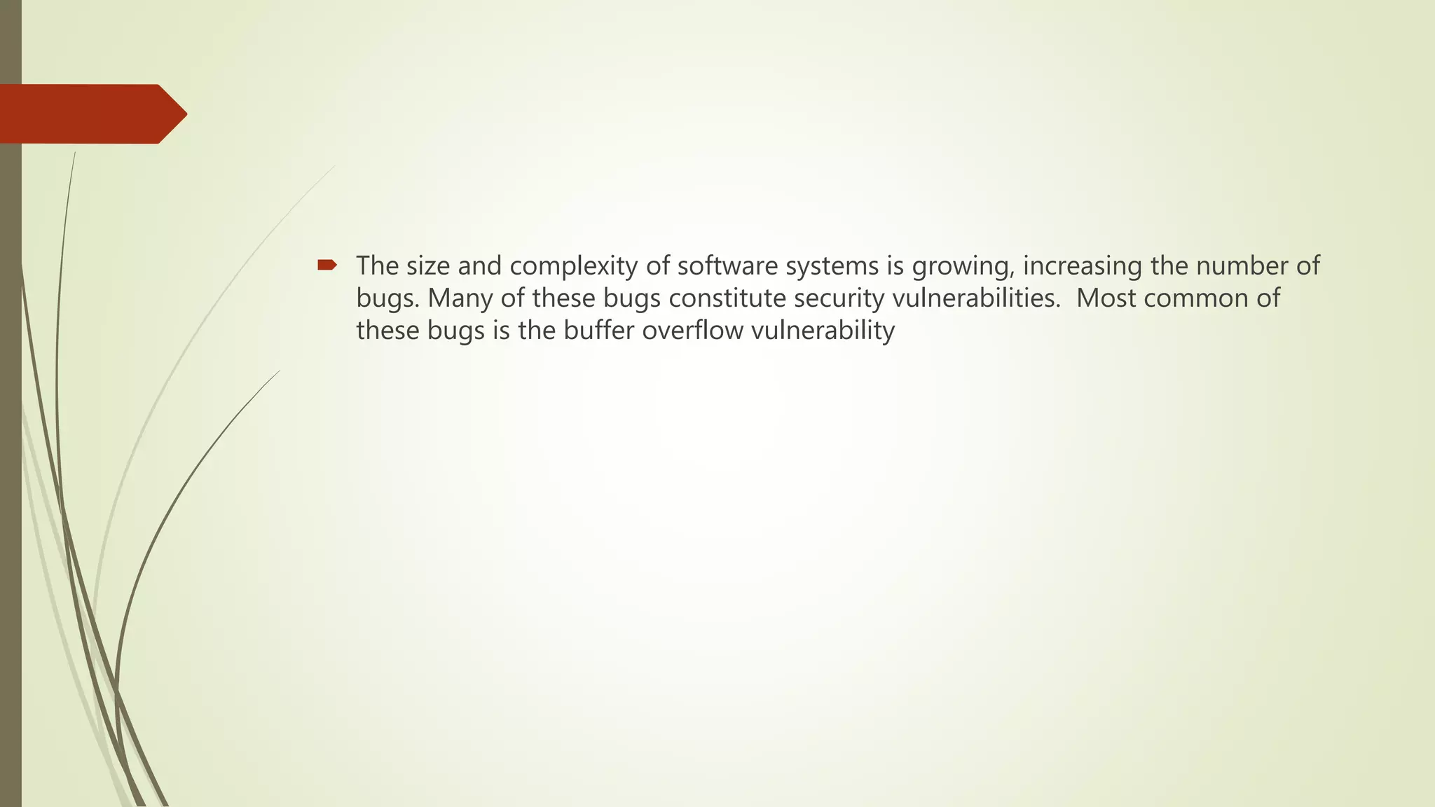  The size and complexity of software systems is growing, increasing the number of
bugs. Many of these bugs constitute security vulnerabilities. Most common of
these bugs is the buffer overflow vulnerability
 