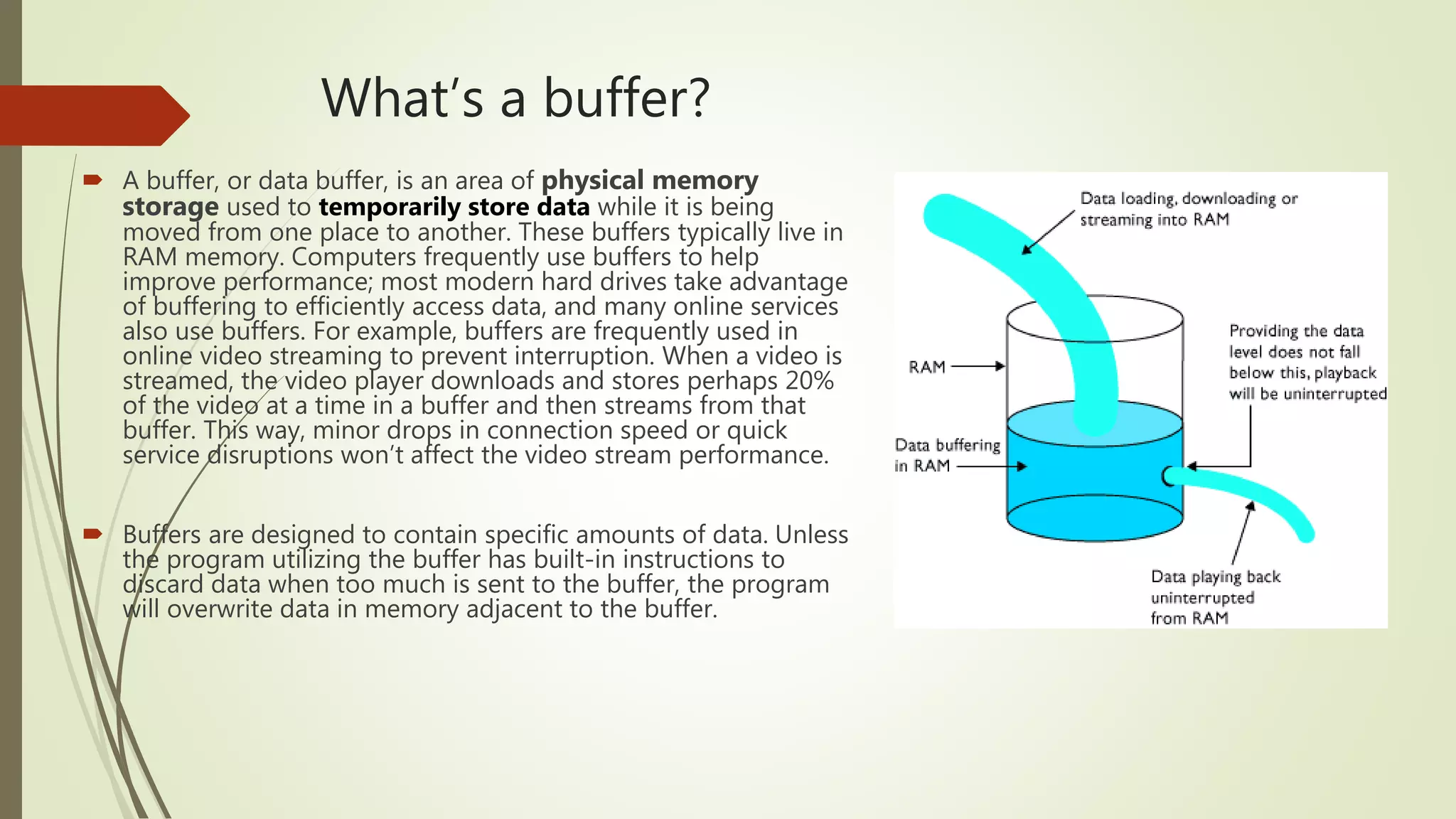 What’s a buffer?
 A buffer, or data buffer, is an area of physical memory
storage used to temporarily store data while it is being
moved from one place to another. These buffers typically live in
RAM memory. Computers frequently use buffers to help
improve performance; most modern hard drives take advantage
of buffering to efficiently access data, and many online services
also use buffers. For example, buffers are frequently used in
online video streaming to prevent interruption. When a video is
streamed, the video player downloads and stores perhaps 20%
of the video at a time in a buffer and then streams from that
buffer. This way, minor drops in connection speed or quick
service disruptions won’t affect the video stream performance.
 Buffers are designed to contain specific amounts of data. Unless
the program utilizing the buffer has built-in instructions to
discard data when too much is sent to the buffer, the program
will overwrite data in memory adjacent to the buffer.
 