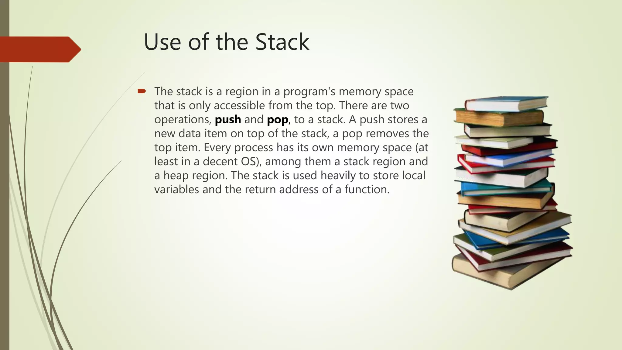 Use of the Stack
 The stack is a region in a program's memory space
that is only accessible from the top. There are two
operations, push and pop, to a stack. A push stores a
new data item on top of the stack, a pop removes the
top item. Every process has its own memory space (at
least in a decent OS), among them a stack region and
a heap region. The stack is used heavily to store local
variables and the return address of a function.
 