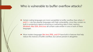 Who is vulnerable to buffer overflow attacks?
 Certain coding languages are more susceptible to buffer overflow than others. C
and C++ are two popular languages with high vulnerability, since they contain no
built-in protections against accessing or overwriting data in their memory.
Windows, Mac OSX, and Linux all contain code written in one or both of these
languages.
 More modern languages like Java, PERL, and C# have built-in features that help
reduce the chances of buffer overflow, but cannot prevent it altogether.
 
