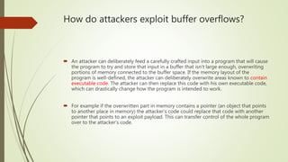 How do attackers exploit buffer overflows?
 An attacker can deliberately feed a carefully crafted input into a program that will cause
the program to try and store that input in a buffer that isn’t large enough, overwriting
portions of memory connected to the buffer space. If the memory layout of the
program is well-defined, the attacker can deliberately overwrite areas known to contain
executable code. The attacker can then replace this code with his own executable code,
which can drastically change how the program is intended to work.
 For example if the overwritten part in memory contains a pointer (an object that points
to another place in memory) the attacker’s code could replace that code with another
pointer that points to an exploit payload. This can transfer control of the whole program
over to the attacker’s code.
 