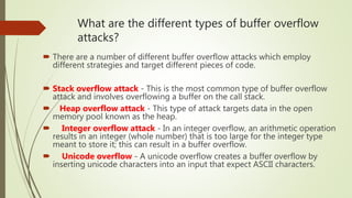 What are the different types of buffer overflow
attacks?
 There are a number of different buffer overflow attacks which employ
different strategies and target different pieces of code.
 Stack overflow attack - This is the most common type of buffer overflow
attack and involves overflowing a buffer on the call stack.
 Heap overflow attack - This type of attack targets data in the open
memory pool known as the heap.
 Integer overflow attack - In an integer overflow, an arithmetic operation
results in an integer (whole number) that is too large for the integer type
meant to store it; this can result in a buffer overflow.
 Unicode overflow - A unicode overflow creates a buffer overflow by
inserting unicode characters into an input that expect ASCII characters.
 