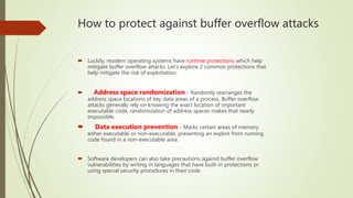 How to protect against buffer overflow attacks
 Luckily, modern operating systems have runtime protections which help
mitigate buffer overflow attacks. Let’s explore 2 common protections that
help mitigate the risk of exploitation:
 Address space randomization - Randomly rearranges the
address space locations of key data areas of a process. Buffer overflow
attacks generally rely on knowing the exact location of important
executable code, randomization of address spaces makes that nearly
impossible.
 Data execution prevention - Marks certain areas of memory
either executable or non-executable, preventing an exploit from running
code found in a non-executable area.
 Software developers can also take precautions against buffer overflow
vulnerabilities by writing in languages that have built-in protections or
using special security procedures in their code.
 