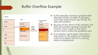 Buffer Overflow Example
 In this example, we have a program that
allocated 20 bits of buffer. If we inject
more than that amount, say 30 bits, the
data will overflow.
 Because of the nature of the memory, the
data will overflow upwards towards the
function. Once it gets to the return
section, that is where the problems start.
 If an attacker injects data in the return
that points to the address of malicious
code, the program will run it, causing
severe consequences.
 