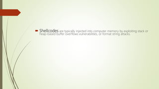  Shellcodes are typically injected into computer memory by exploiting stack or
heap-based buffer overflows vulnerabilities, or format string attacks.
 