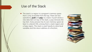 Use of the Stack
 The stack is a region in a program's memory space
that is only accessible from the top. There are two
operations, push and pop, to a stack. A push stores a
new data item on top of the stack, a pop removes the
top item. Every process has its own memory space (at
least in a decent OS), among them a stack region and
a heap region. The stack is used heavily to store local
variables and the return address of a function.
 