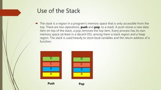 Use of the Stack
 The stack is a region in a program's memory space that is only accessible from the
top. There are two operations, push and pop, to a stack. A push stores a new data
item on top of the stack, a pop removes the top item. Every process has its own
memory space (at least in a decent OS), among them a stack region and a heap
region. The stack is used heavily to store local variables and the return address of a
function.
A
B
C
D D
C
B
A
Push Pop
 
