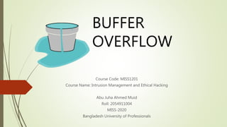 BUFFER
OVERFLOW
Course Code: MISS1201
Course Name: Intrusion Management and Ethical Hacking
Abu Juha Ahmed Muid
Roll: 2054911004
MISS-2020
Bangladesh University of Professionals
 